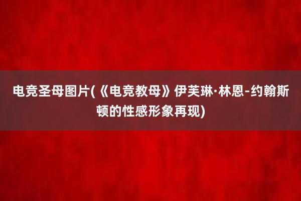 电竞圣母图片(《电竞教母》伊芙琳·林恩-约翰斯顿的性感形象再现)