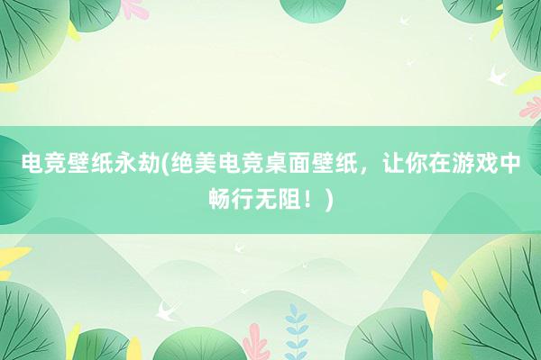 电竞壁纸永劫(绝美电竞桌面壁纸，让你在游戏中畅行无阻！)