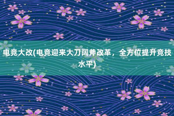 电竞大改(电竞迎来大刀阔斧改革，全方位提升竞技水平)