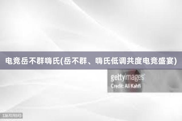 电竞岳不群嗨氏(岳不群、嗨氏低调共度电竞盛宴)