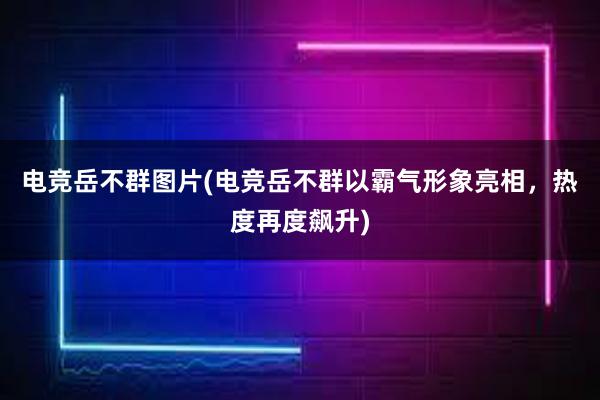 电竞岳不群图片(电竞岳不群以霸气形象亮相，热度再度飙升)