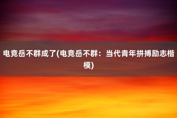 电竞岳不群成了(电竞岳不群：当代青年拼搏励志楷模)