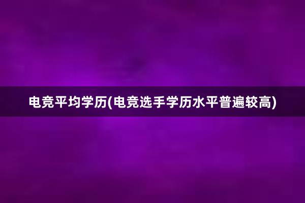 电竞平均学历(电竞选手学历水平普遍较高)