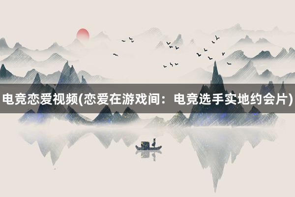 电竞恋爱视频(恋爱在游戏间：电竞选手实地约会片)