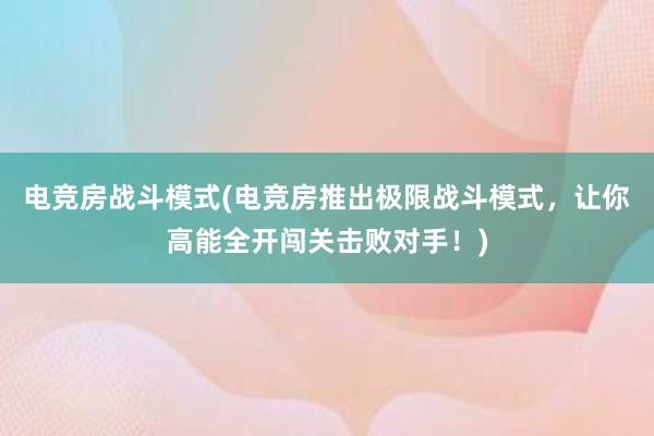 电竞房战斗模式(电竞房推出极限战斗模式，让你高能全开闯关击败对手！)