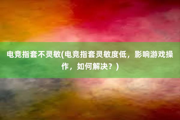 电竞指套不灵敏(电竞指套灵敏度低，影响游戏操作，如何解决？)