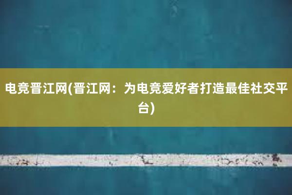 电竞晋江网(晋江网：为电竞爱好者打造最佳社交平台)