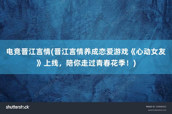 电竞晋江言情(晋江言情养成恋爱游戏《心动女友》上线，陪你走过青春花季！)