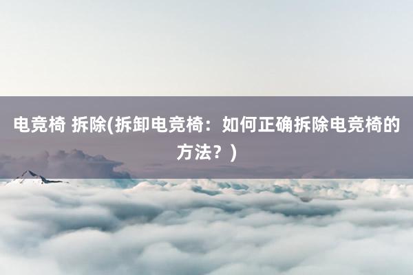 电竞椅 拆除(拆卸电竞椅：如何正确拆除电竞椅的方法？)