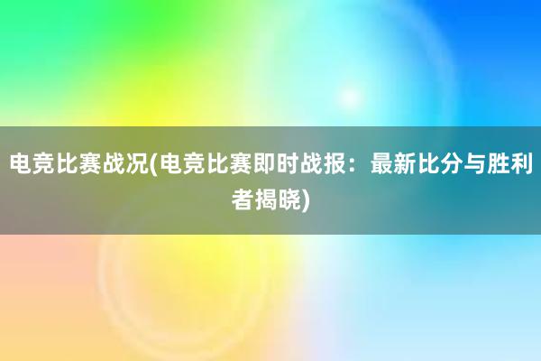 电竞比赛战况(电竞比赛即时战报：最新比分与胜利者揭晓)