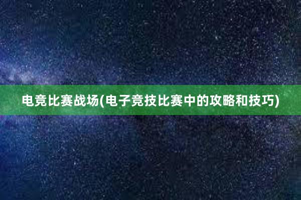 电竞比赛战场(电子竞技比赛中的攻略和技巧)