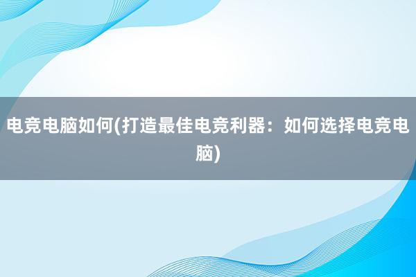 电竞电脑如何(打造最佳电竞利器：如何选择电竞电脑)