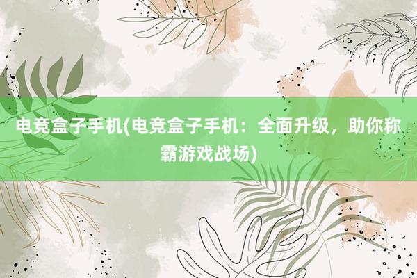 电竞盒子手机(电竞盒子手机：全面升级，助你称霸游戏战场)