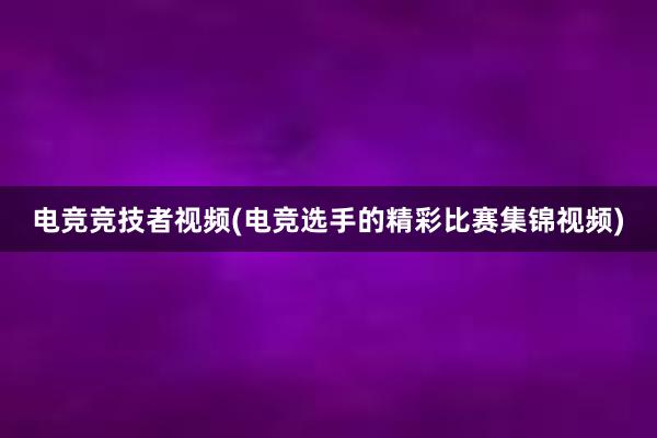 电竞竞技者视频(电竞选手的精彩比赛集锦视频)