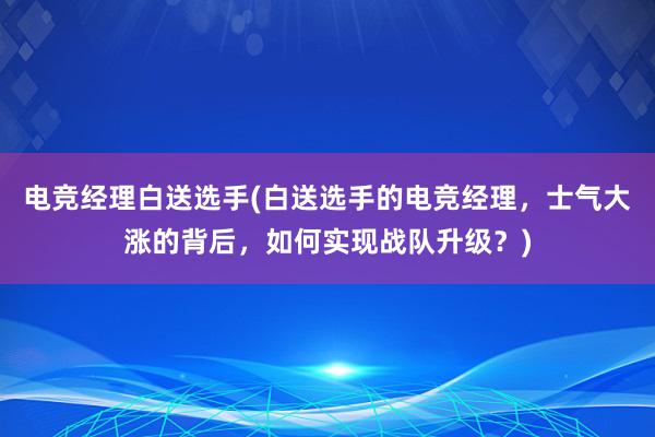 电竞经理白送选手(白送选手的电竞经理，士气大涨的背后，如何实现战队升级？)