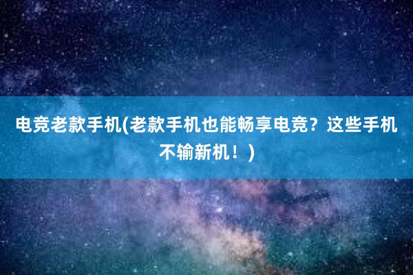 电竞老款手机(老款手机也能畅享电竞？这些手机不输新机！)