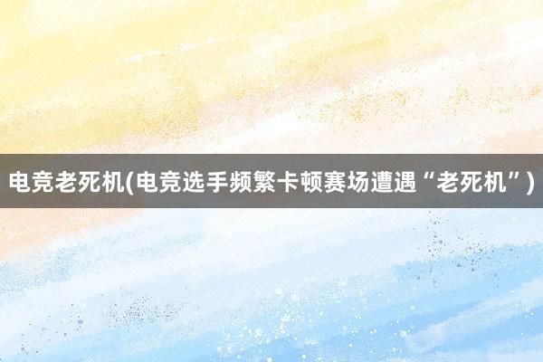 电竞老死机(电竞选手频繁卡顿赛场遭遇“老死机”)