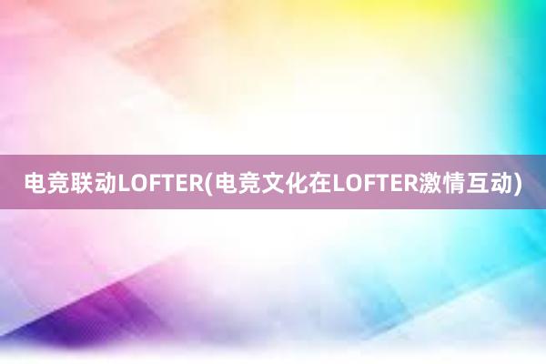 电竞联动LOFTER(电竞文化在LOFTER激情互动)