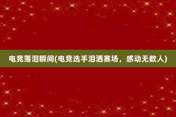 电竞落泪瞬间(电竞选手泪洒赛场，感动无数人)