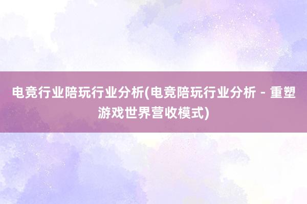 电竞行业陪玩行业分析(电竞陪玩行业分析 - 重塑游戏世界营收模式)