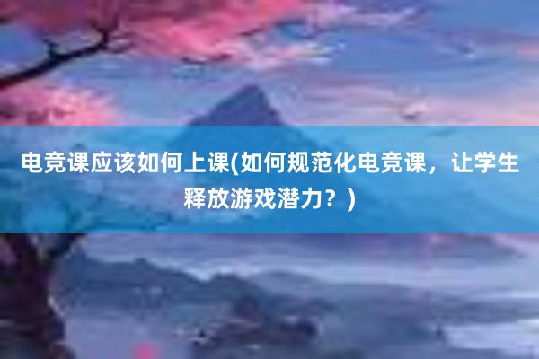 电竞课应该如何上课(如何规范化电竞课，让学生释放游戏潜力？)