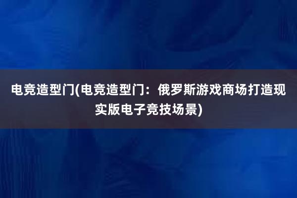 电竞造型门(电竞造型门：俄罗斯游戏商场打造现实版电子竞技场景)