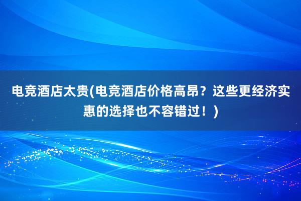 电竞酒店太贵(电竞酒店价格高昂？这些更经济实惠的选择也不容错过！)