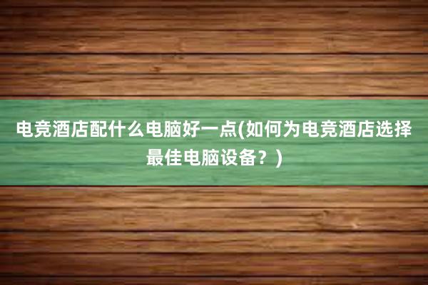 电竞酒店配什么电脑好一点(如何为电竞酒店选择最佳电脑设备？)