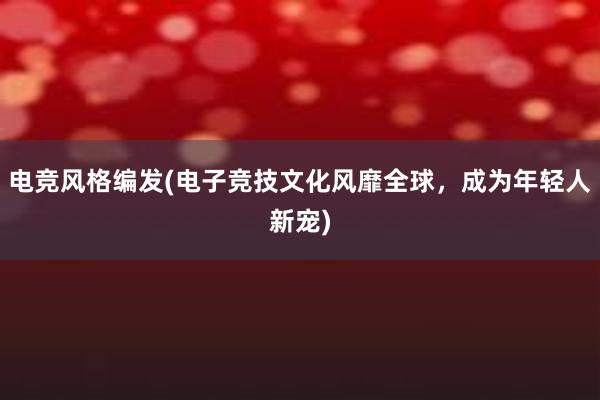 电竞风格编发(电子竞技文化风靡全球，成为年轻人新宠)