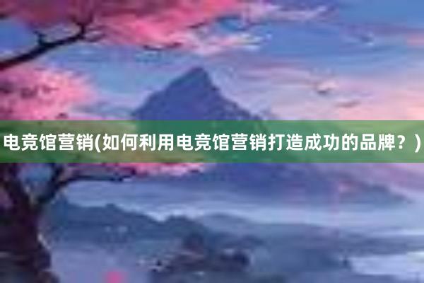 电竞馆营销(如何利用电竞馆营销打造成功的品牌？)