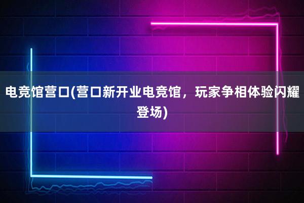 电竞馆营口(营口新开业电竞馆，玩家争相体验闪耀登场)