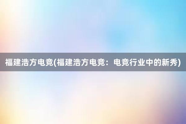 福建浩方电竞(福建浩方电竞：电竞行业中的新秀)