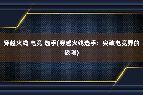 穿越火线 电竞 选手(穿越火线选手：突破电竞界的极限)