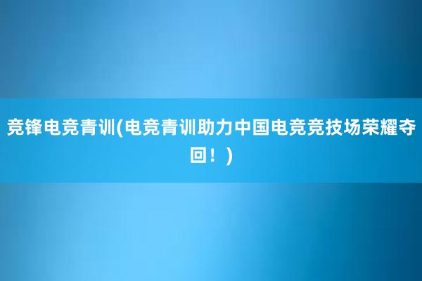 竞锋电竞青训(电竞青训助力中国电竞竞技场荣耀夺回！)