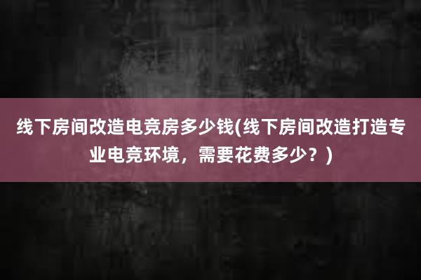 线下房间改造电竞房多少钱(线下房间改造打造专业电竞环境，需要花费多少？)