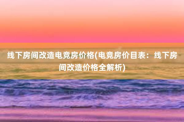 线下房间改造电竞房价格(电竞房价目表：线下房间改造价格全解析)