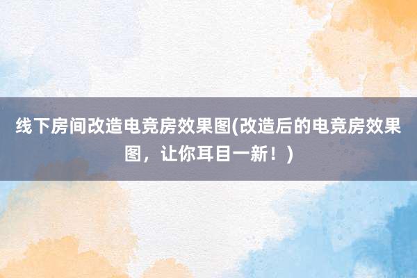 线下房间改造电竞房效果图(改造后的电竞房效果图，让你耳目一新！)