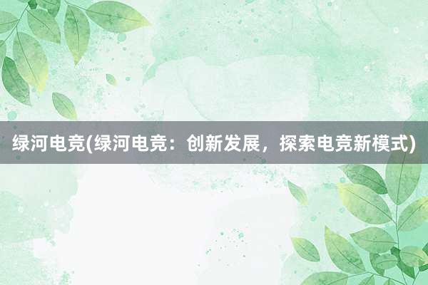 绿河电竞(绿河电竞：创新发展，探索电竞新模式)