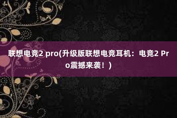 联想电竞2 pro(升级版联想电竞耳机：电竞2 Pro震撼来袭！)