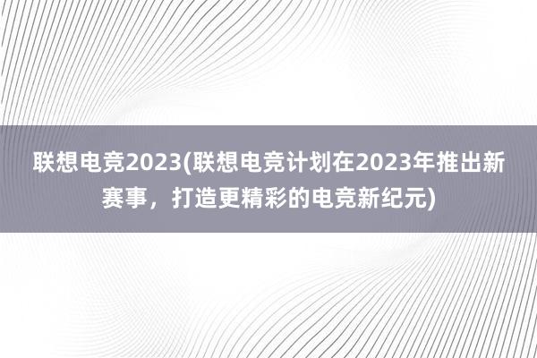 联想电竞2023(联想电竞计划在2023年推出新赛事，打造更精彩的电竞新纪元)