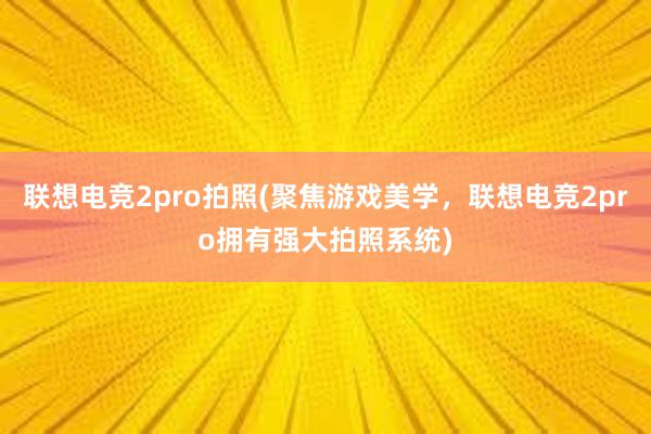 联想电竞2pro拍照(聚焦游戏美学，联想电竞2pro拥有强大拍照系统)