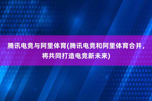 腾讯电竞与阿里体育(腾讯电竞和阿里体育合并，将共同打造电竞新未来)