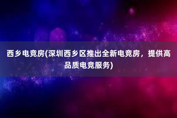 西乡电竞房(深圳西乡区推出全新电竞房，提供高品质电竞服务)