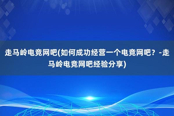 走马岭电竞网吧(如何成功经营一个电竞网吧？-走马岭电竞网吧经验分享)