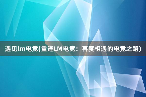 遇见lm电竞(重逢LM电竞：再度相遇的电竞之路)