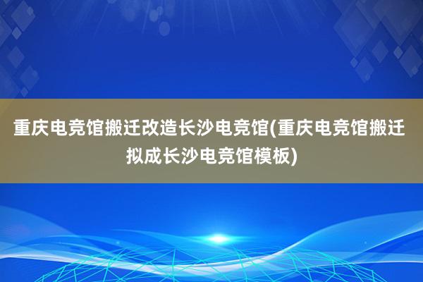 重庆电竞馆搬迁改造长沙电竞馆(重庆电竞馆搬迁 拟成长沙电竞馆模板)