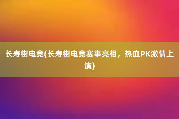 长寿街电竞(长寿街电竞赛事亮相，热血PK激情上演)