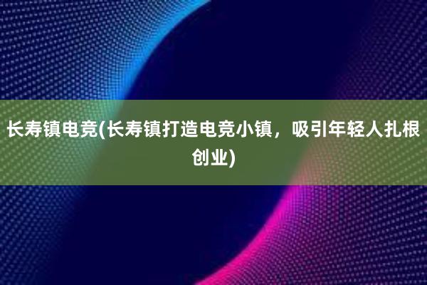 长寿镇电竞(长寿镇打造电竞小镇，吸引年轻人扎根创业)