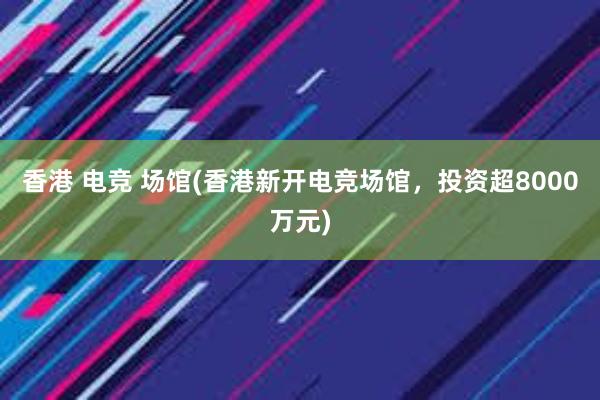 香港 电竞 场馆(香港新开电竞场馆，投资超8000万元)