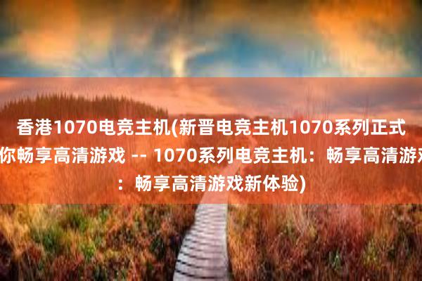 香港1070电竞主机(新晋电竞主机1070系列正式面世，让你畅享高清游戏 -- 1070系列电竞主机：畅享高清游戏新体验)